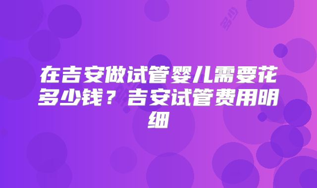 在吉安做试管婴儿需要花多少钱?吉安试管费用明细