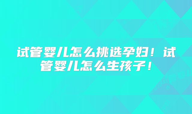 试管婴儿怎么挑选孕妇！试管婴儿怎么生孩子！