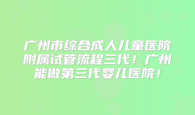广州市综合成人儿童医院附属试管流程三代！广州能做第三代婴儿医院！