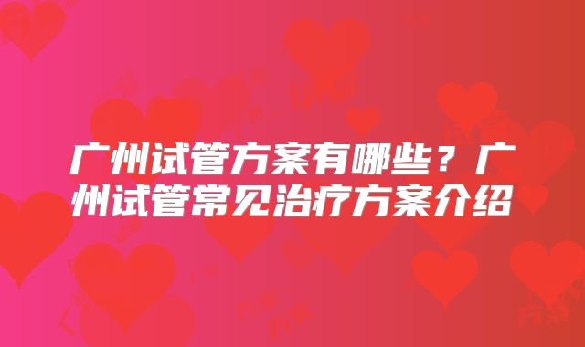 广州试管方案有哪些？广州试管常见治疗方案介绍