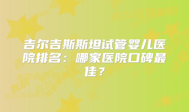吉尔吉斯斯坦试管婴儿医院排名：哪家医院口碑最佳？