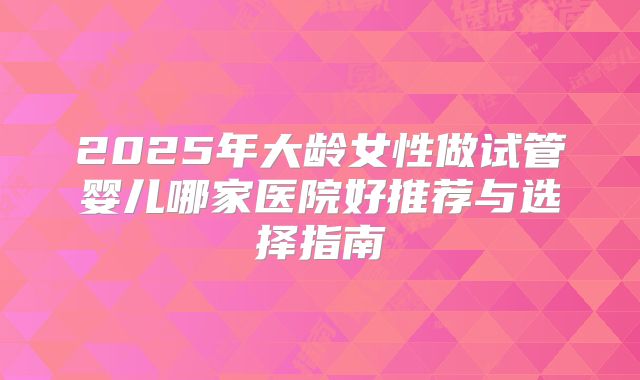 2025年大龄女性做试管婴儿哪家医院好推荐与选择指南