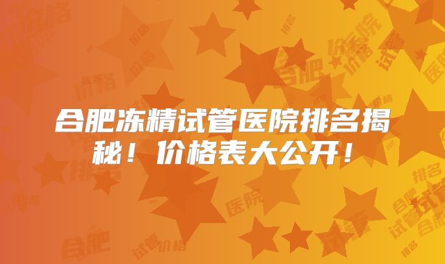 合肥冻精试管医院排名揭秘！价格表大公开！