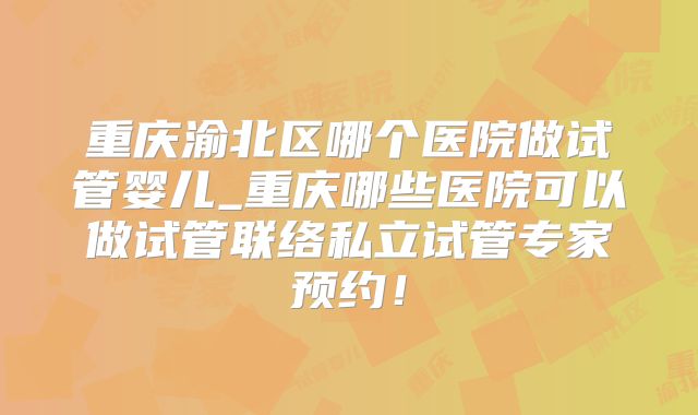 重庆渝北区哪个医院做试管婴儿_重庆哪些医院可以做试管联络私立试管专家预约！