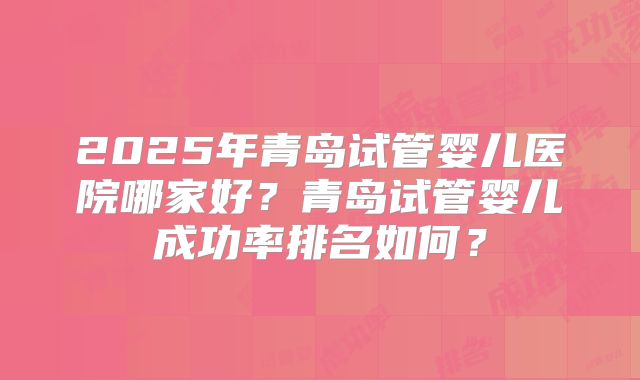 2025年青岛试管婴儿医院哪家好？青岛试管婴儿成功率排名如何？