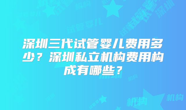 深圳三代试管婴儿费用多少？深圳私立机构费用构成有哪些？