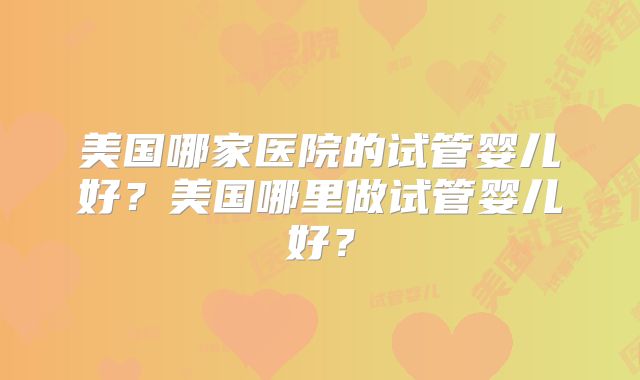 美国哪家医院的试管婴儿好？美国哪里做试管婴儿好？