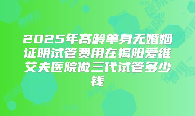 2025年高龄单身无婚姻证明试管费用在揭阳爱维艾夫医院做三代试管多少钱