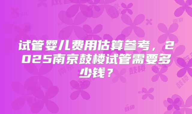 试管婴儿费用估算参考，2025南京鼓楼试管需要多少钱？