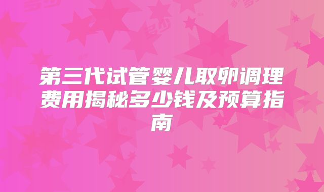 第三代试管婴儿取卵调理费用揭秘多少钱及预算指南