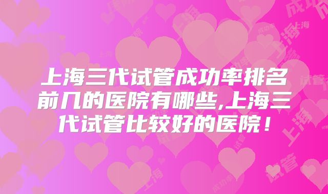 上海三代试管成功率排名前几的医院有哪些,上海三代试管比较好的医院！