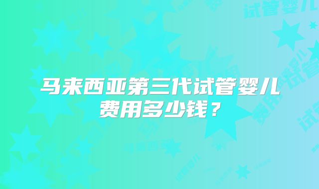马来西亚第三代试管婴儿费用多少钱?
