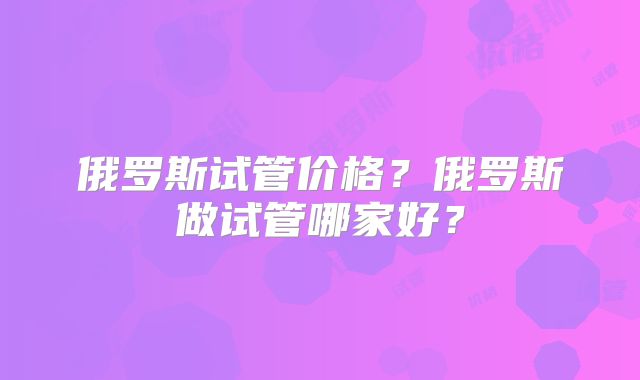 俄罗斯试管价格？俄罗斯做试管哪家好？