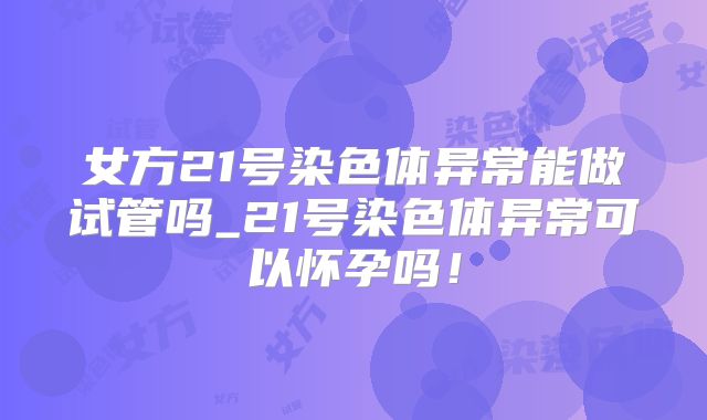 女方21号染色体异常能做试管吗_21号染色体异常可以怀孕吗！
