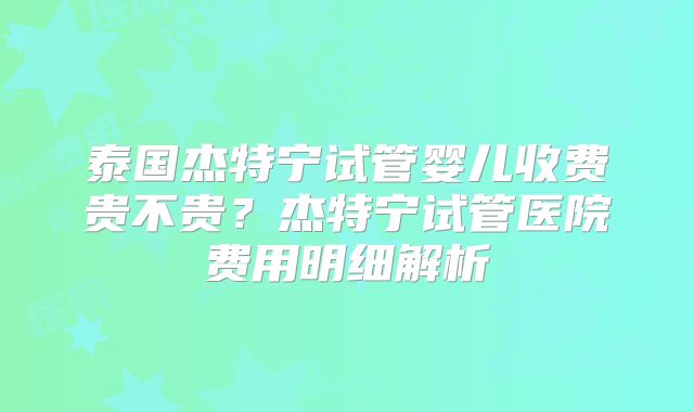 泰国杰特宁试管婴儿收费贵不贵？杰特宁试管医院费用明细解析