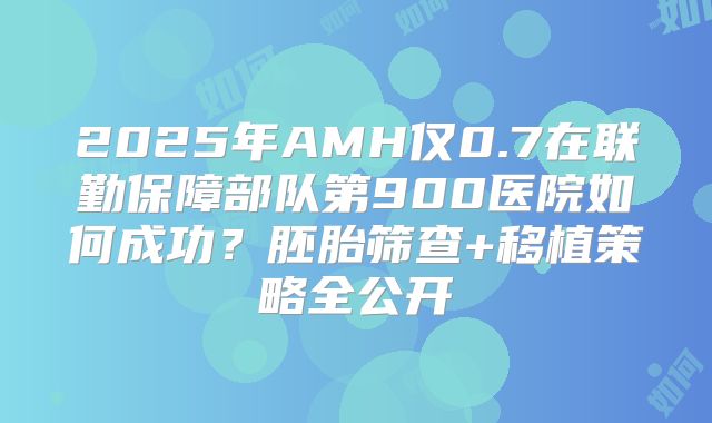 2025年AMH仅0.7在联勤保障部队第900医院如何成功？胚胎筛查+移植策略全公开