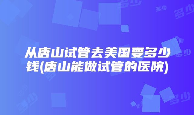 从唐山试管去美国要多少钱(唐山能做试管的医院)