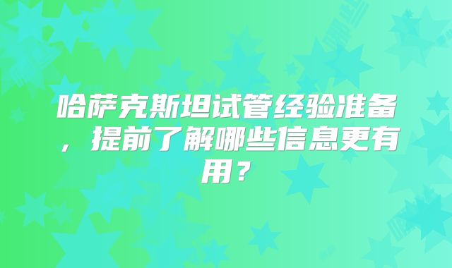哈萨克斯坦试管经验准备，提前了解哪些信息更有用？