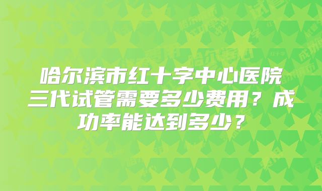 哈尔滨市红十字中心医院三代试管需要多少费用?成功率能达到多少?