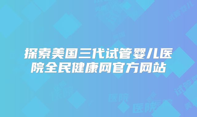 探索美国三代试管婴儿医院全民健康网官方网站