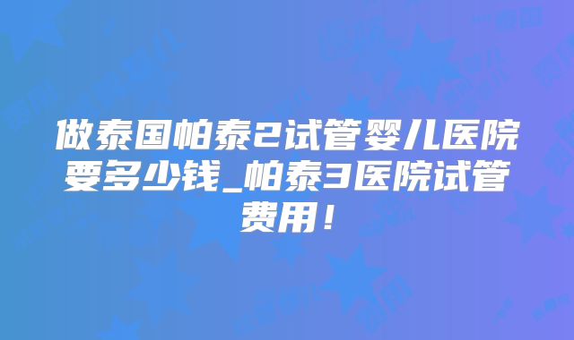 做泰国帕泰2试管婴儿医院要多少钱_帕泰3医院试管费用！