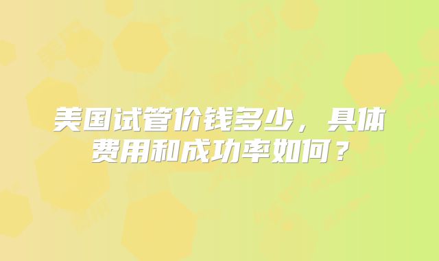美国试管价钱多少，具体费用和成功率如何？