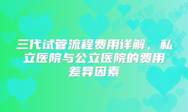 三代试管流程费用详解，私立医院与公立医院的费用差异因素