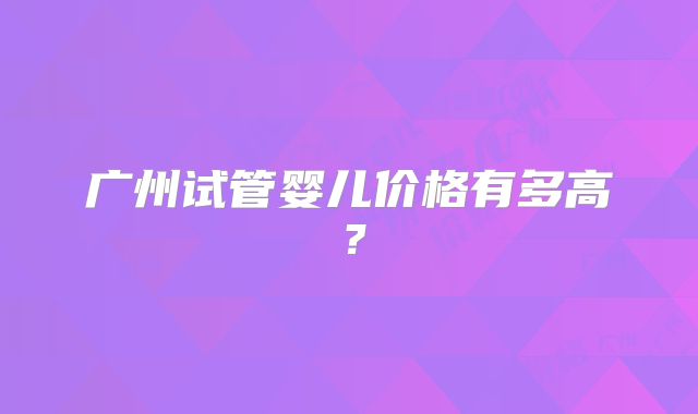广州试管婴儿价格有多高？