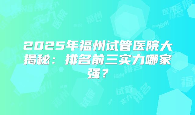 2025年福州试管医院大揭秘：排名前三实力哪家强？