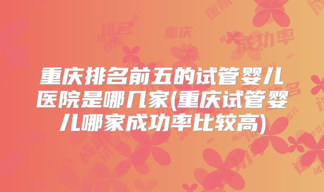 重庆排名前五的试管婴儿医院是哪几家(重庆试管婴儿哪家成功率比较高)