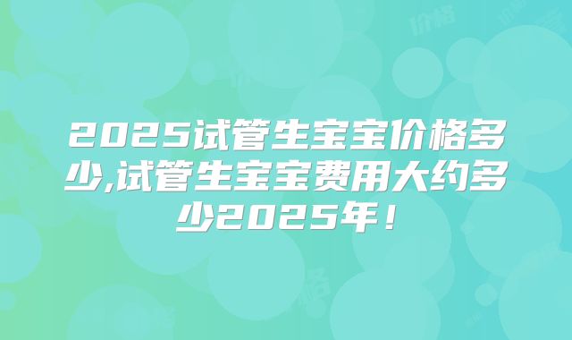 2025试管生宝宝价格多少,试管生宝宝费用大约多少2025年!