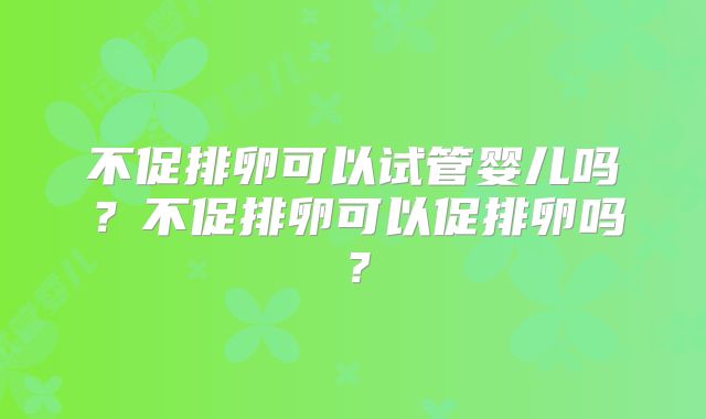 不促排卵可以试管婴儿吗?不促排卵可以促排卵吗?