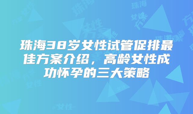 珠海38岁女性试管促排最佳方案介绍，高龄女性成功怀孕的三大策略