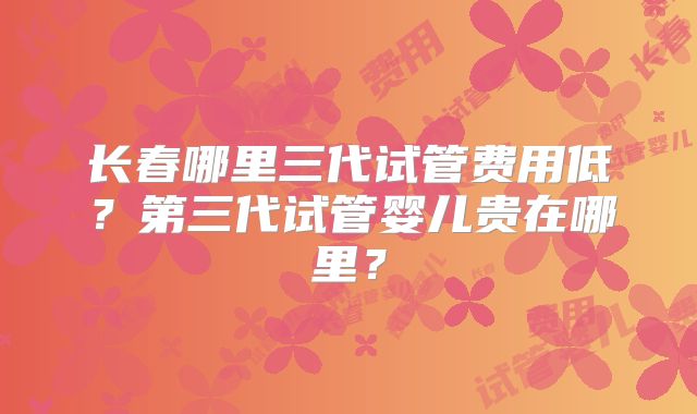 长春哪里三代试管费用低?第三代试管婴儿贵在哪里?