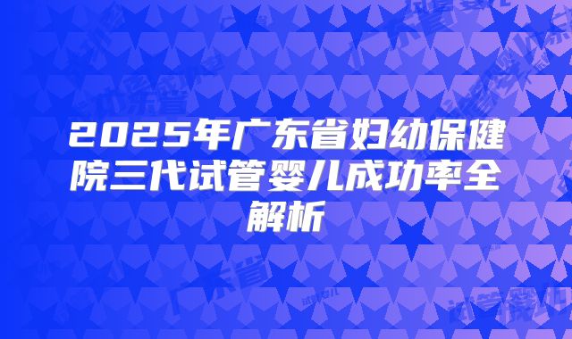 2025年广东省妇幼保健院三代试管婴儿成功率全解析