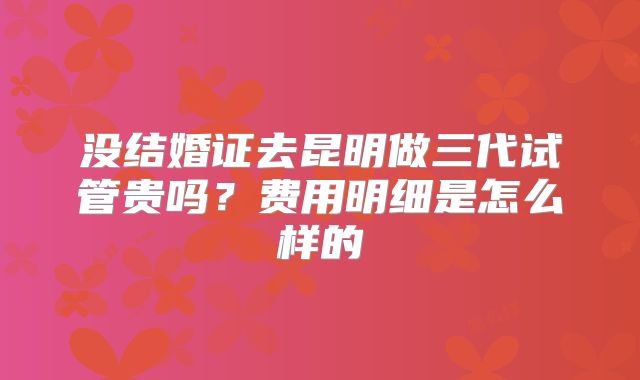 没结婚证去昆明做三代试管贵吗？费用明细是怎么样的
