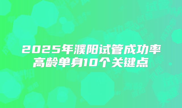 2025年濮阳试管成功率高龄单身10个关键点