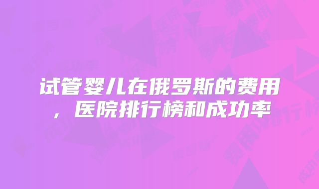 试管婴儿在俄罗斯的费用，医院排行榜和成功率