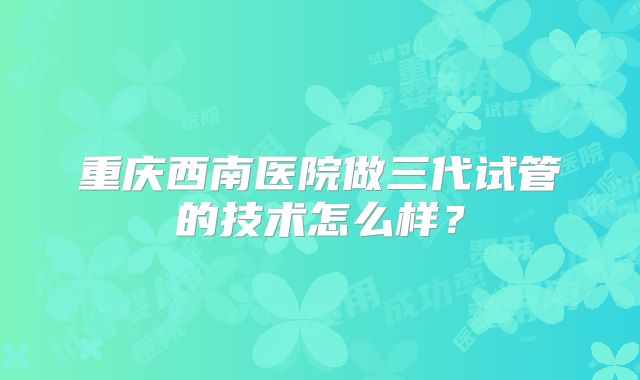 重庆西南医院做三代试管的技术怎么样？
