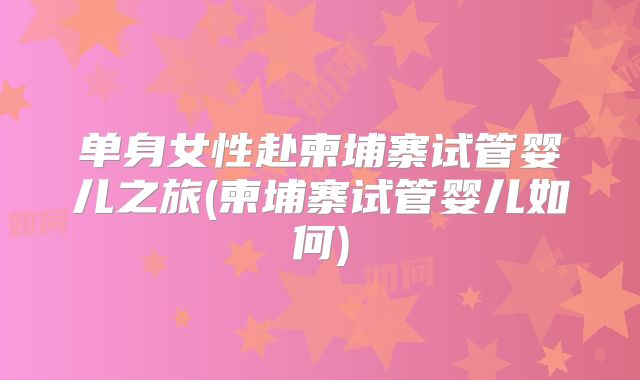 单身女性赴柬埔寨试管婴儿之旅(柬埔寨试管婴儿如何)