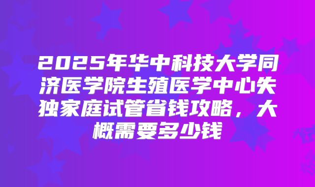 2025年华中科技大学同济医学院生殖医学中心失独家庭试管省钱攻略,大概需要多少钱