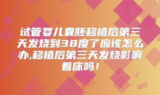 试管婴儿囊胚移植后第三天发烧到38度了应该怎么办,移植后第三天发烧影响着床吗！