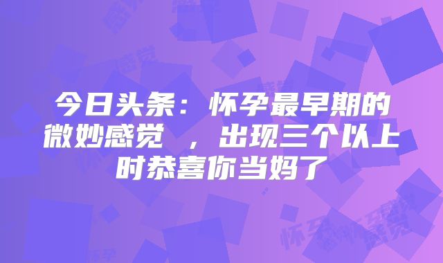今日头条:怀孕最早期的微妙感觉 ,出现三个以上时恭喜你当妈了