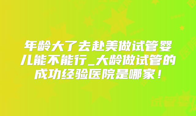 年龄大了去赴美做试管婴儿能不能行_大龄做试管的成功经验医院是哪家!