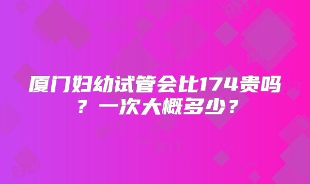 厦门妇幼试管会比174贵吗?一次大概多少?