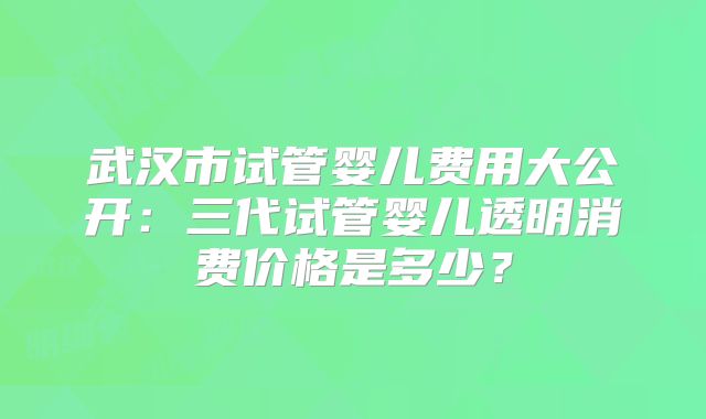 武汉市试管婴儿费用大公开：三代试管婴儿透明消费价格是多少？