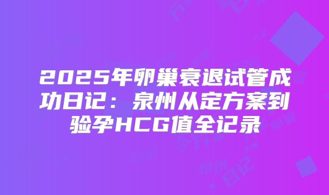 2025年卵巢衰退试管成功日记：泉州从定方案到验孕HCG值全记录