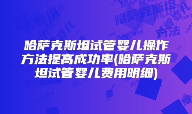 哈萨克斯坦试管婴儿操作方法提高成功率(哈萨克斯坦试管婴儿费用明细)