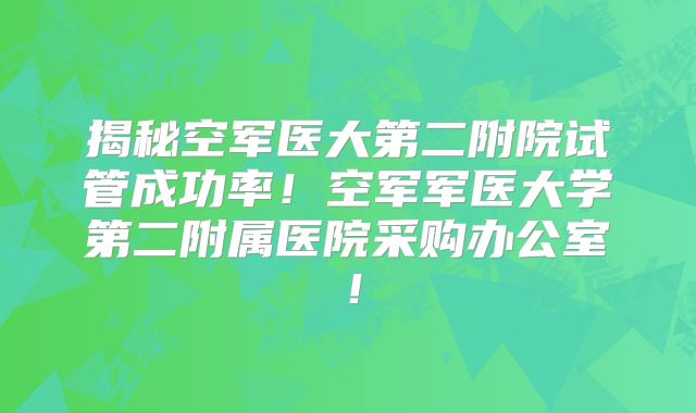 揭秘空军医大第二附院试管成功率！空军军医大学第二附属医院采购办公室！