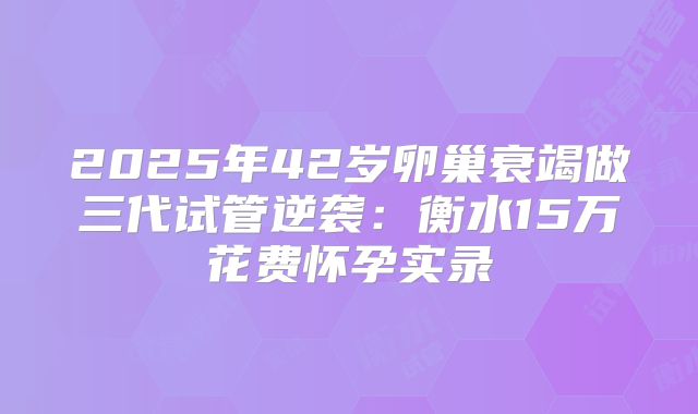 2025年42岁卵巢衰竭做三代试管逆袭：衡水15万花费怀孕实录